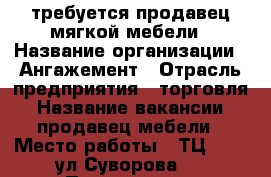 требуется продавец мягкой мебели › Название организации ­ Ангажемент › Отрасль предприятия ­ торговля › Название вакансии ­ продавец мебели › Место работы ­ ТЦ iMall ул.Суворова,2 › Подчинение ­ администратор › Минимальный оклад ­ 20 000 › Максимальный оклад ­ 35 000 › Возраст от ­ 21 › Возраст до ­ 45 - Пензенская обл. Работа » Вакансии   
